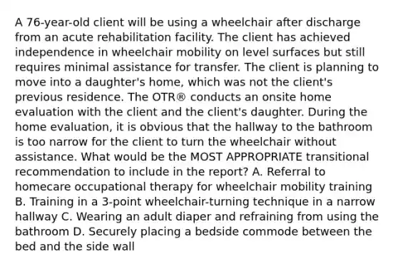 A 76-year-old client will be using a wheelchair after discharge from an acute rehabilitation facility. The client has achieved independence in wheelchair mobility on level surfaces but still requires minimal assistance for transfer. The client is planning to move into a daughter's home, which was not the client's previous residence. The OTR® conducts an onsite home evaluation with the client and the client's daughter. During the home evaluation, it is obvious that the hallway to the bathroom is too narrow for the client to turn the wheelchair without assistance. What would be the MOST APPROPRIATE transitional recommendation to include in the report? A. Referral to homecare occupational therapy for wheelchair mobility training B. Training in a 3-point wheelchair-turning technique in a narrow hallway C. Wearing an adult diaper and refraining from using the bathroom D. Securely placing a bedside commode between the bed and the side wall