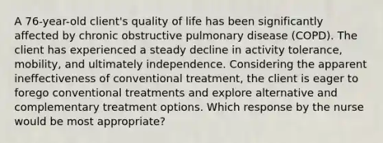 A 76-year-old client's quality of life has been significantly affected by chronic obstructive pulmonary disease (COPD). The client has experienced a steady decline in activity tolerance, mobility, and ultimately independence. Considering the apparent ineffectiveness of conventional treatment, the client is eager to forego conventional treatments and explore alternative and complementary treatment options. Which response by the nurse would be most appropriate?