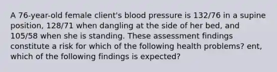 A 76-year-old female client's blood pressure is 132/76 in a supine position, 128/71 when dangling at the side of her bed, and 105/58 when she is standing. These assessment findings constitute a risk for which of the following health problems? ent, which of the following findings is expected?