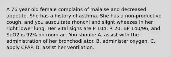 A 76-year-old female complains of malaise and decreased appetite. She has a history of asthma. She has a non-productive cough, and you auscultate rhonchi and slight wheezes in her right lower lung. Her vital signs are P 104, R 20, BP 140/96, and SpO2 is 92% on room air. You should: A. assist with the administration of her bronchodilator. B. administer oxygen. C. apply CPAP. D. assist her ventilation.