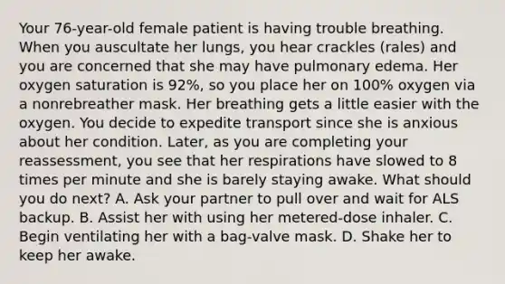 Your​ 76-year-old female patient is having trouble breathing. When you auscultate her​ lungs, you hear crackles​ (rales) and you are concerned that she may have pulmonary edema. Her oxygen saturation is​ 92%, so you place her on​ 100% oxygen via a nonrebreather mask. Her breathing gets a little easier with the oxygen. You decide to expedite transport since she is anxious about her condition.​ Later, as you are completing your​ reassessment, you see that her respirations have slowed to 8 times per minute and she is barely staying awake. What should you do​ next? A. Ask your partner to pull over and wait for ALS backup. B. Assist her with using her​ metered-dose inhaler. C. Begin ventilating her with a​ bag-valve mask. D. Shake her to keep her awake.