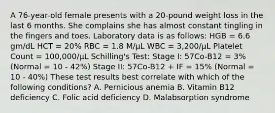 A 76-year-old female presents with a 20-pound weight loss in the last 6 months. She complains she has almost constant tingling in the fingers and toes. Laboratory data is as follows: HGB = 6.6 gm/dL HCT = 20% RBC = 1.8 M/µL WBC = 3,200/µL Platelet Count = 100,000/µL Schilling's Test: Stage I: 57Co-B12 = 3% (Normal = 10 - 42%) Stage II: 57Co-B12 + IF = 15% (Normal = 10 - 40%) These test results best correlate with which of the following conditions? A. Pernicious anemia B. Vitamin B12 deficiency C. Folic acid deficiency D. Malabsorption syndrome