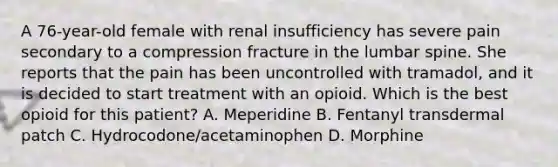 A 76-year-old female with renal insufficiency has severe pain secondary to a compression fracture in the lumbar spine. She reports that the pain has been uncontrolled with tramadol, and it is decided to start treatment with an opioid. Which is the best opioid for this patient? A. Meperidine B. Fentanyl transdermal patch C. Hydrocodone/acetaminophen D. Morphine