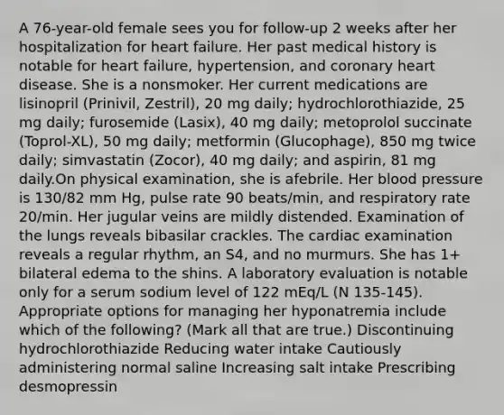 A 76-year-old female sees you for follow-up 2 weeks after her hospitalization for heart failure. Her past medical history is notable for heart failure, hypertension, and coronary heart disease. She is a nonsmoker. Her current medications are lisinopril (Prinivil, Zestril), 20 mg daily; hydrochlorothiazide, 25 mg daily; furosemide (Lasix), 40 mg daily; metoprolol succinate (Toprol-XL), 50 mg daily; metformin (Glucophage), 850 mg twice daily; simvastatin (Zocor), 40 mg daily; and aspirin, 81 mg daily.On physical examination, she is afebrile. Her blood pressure is 130/82 mm Hg, pulse rate 90 beats/min, and respiratory rate 20/min. Her jugular veins are mildly distended. Examination of the lungs reveals bibasilar crackles. The cardiac examination reveals a regular rhythm, an S4, and no murmurs. She has 1+ bilateral edema to the shins. A laboratory evaluation is notable only for a serum sodium level of 122 mEq/L (N 135-145). Appropriate options for managing her hyponatremia include which of the following? (Mark all that are true.) Discontinuing hydrochlorothiazide Reducing water intake Cautiously administering normal saline Increasing salt intake Prescribing desmopressin