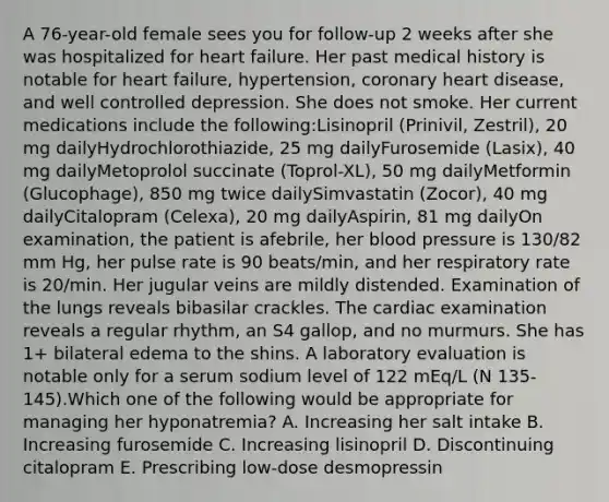 A 76-year-old female sees you for follow-up 2 weeks after she was hospitalized for heart failure. Her past medical history is notable for heart failure, hypertension, coronary heart disease, and well controlled depression. She does not smoke. Her current medications include the following:Lisinopril (Prinivil, Zestril), 20 mg dailyHydrochlorothiazide, 25 mg dailyFurosemide (Lasix), 40 mg dailyMetoprolol succinate (Toprol-XL), 50 mg dailyMetformin (Glucophage), 850 mg twice dailySimvastatin (Zocor), 40 mg dailyCitalopram (Celexa), 20 mg dailyAspirin, 81 mg dailyOn examination, the patient is afebrile, her <a href='https://www.questionai.com/knowledge/kD0HacyPBr-blood-pressure' class='anchor-knowledge'>blood pressure</a> is 130/82 mm Hg, her pulse rate is 90 beats/min, and her respiratory rate is 20/min. Her jugular veins are mildly distended. Examination of the lungs reveals bibasilar crackles. The cardiac examination reveals a regular rhythm, an S4 gallop, and no murmurs. She has 1+ bilateral edema to the shins. A laboratory evaluation is notable only for a serum sodium level of 122 mEq/L (N 135-145).Which one of the following would be appropriate for managing her hyponatremia? A. Increasing her salt intake B. Increasing furosemide C. Increasing lisinopril D. Discontinuing citalopram E. Prescribing low-dose desmopressin