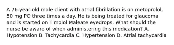 A 76-year-old male client with atrial fibrillation is on metoprolol, 50 mg PO three times a day. He is being treated for glaucoma and is started on Timolol Maleate eyedrops. What should the nurse be aware of when administering this medication? A. Hypotension B. Tachycardia C. Hypertension D. Atrial tachycardia