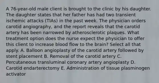 A 76-year-old male client is brought to the clinic by his daughter. The daughter states that her father has had two transient ischemic attacks (TIAs) in the past week. The physician orders carotid angiography, and the report reveals that the carotid artery has been narrowed by atherosclerotic plaques. What treatment option does the nurse expect the physician to offer this client to increase blood flow to the brain? Select all that apply. A. Balloon angioplasty of the carotid artery followed by stent placement B. Removal of the carotid artery C. Percutaneous transluminal coronary artery angioplasty D. Carotid endarterectomy E. Administration of tissue plasminogen activator