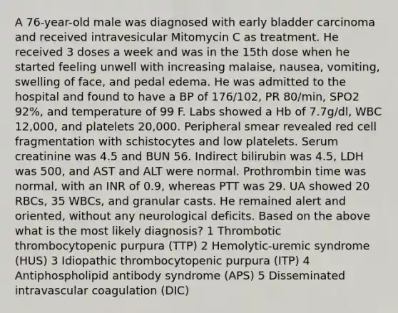 A 76-year-old male was diagnosed with early bladder carcinoma and received intravesicular Mitomycin C as treatment. He received 3 doses a week and was in the 15th dose when he started feeling unwell with increasing malaise, nausea, vomiting, swelling of face, and pedal edema. He was admitted to the hospital and found to have a BP of 176/102, PR 80/min, SPO2 92%, and temperature of 99 F. Labs showed a Hb of 7.7g/dl, WBC 12,000, and platelets 20,000. Peripheral smear revealed red cell fragmentation with schistocytes and low platelets. Serum creatinine was 4.5 and BUN 56. Indirect bilirubin was 4.5, LDH was 500, and AST and ALT were normal. Prothrombin time was normal, with an INR of 0.9, whereas PTT was 29. UA showed 20 RBCs, 35 WBCs, and granular casts. He remained alert and oriented, without any neurological deficits. Based on the above what is the most likely diagnosis? 1 Thrombotic thrombocytopenic purpura (TTP) 2 Hemolytic-uremic syndrome (HUS) 3 Idiopathic thrombocytopenic purpura (ITP) 4 Antiphospholipid antibody syndrome (APS) 5 Disseminated intravascular coagulation (DIC)