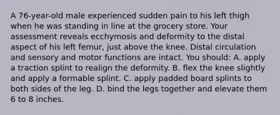 A 76-year-old male experienced sudden pain to his left thigh when he was standing in line at the grocery store. Your assessment reveals ecchymosis and deformity to the distal aspect of his left femur, just above the knee. Distal circulation and sensory and motor functions are intact. You should: A. apply a traction splint to realign the deformity. B. flex the knee slightly and apply a formable splint. C. apply padded board splints to both sides of the leg. D. bind the legs together and elevate them 6 to 8 inches.