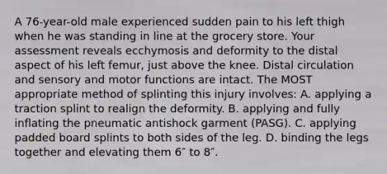 A 76-year-old male experienced sudden pain to his left thigh when he was standing in line at the grocery store. Your assessment reveals ecchymosis and deformity to the distal aspect of his left femur, just above the knee. Distal circulation and sensory and motor functions are intact. The MOST appropriate method of splinting this injury involves: A. applying a traction splint to realign the deformity. B. applying and fully inflating the pneumatic antishock garment (PASG). C. applying padded board splints to both sides of the leg. D. binding the legs together and elevating them 6″ to 8″.