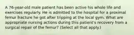 A 76-year-old male patient has been active his whole life and exercises regularly. He is admitted to the hospital for a proximal femur fracture he got after tripping at the local gym. What are appropriate nursing actions during this patient's recovery from a surgical repair of the femur? (Select all that apply.)