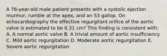 A 76-year-old male patient presents with a systolic ejection murmur, rumble at the apex, and an S3 gallop. On echocardiography the effective regurgitant orifice of the aortic valve is estimated to be 0.31 cm? This finding is consistent with: A. A normal aortic valve B. A trivial amount of aortic insufficiency C. Mild aortic regurgitation D. Moderate aortic regurgitation E. Severe aortic regurgitation