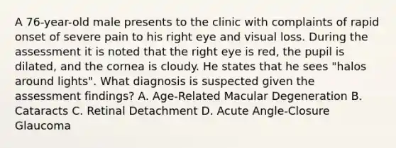 A 76-year-old male presents to the clinic with complaints of rapid onset of severe pain to his right eye and visual loss. During the assessment it is noted that the right eye is red, the pupil is dilated, and the cornea is cloudy. He states that he sees "halos around lights". What diagnosis is suspected given the assessment findings? A. Age-Related Macular Degeneration B. Cataracts C. Retinal Detachment D. Acute Angle-Closure Glaucoma