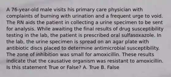 A 76-year-old male visits his primary care physician with complaints of burning with urination and a frequent urge to void. The RN aids the patient in collecting a urine specimen to be sent for analysis. While awaiting the final results of drug susceptibility testing in the lab, the patient is prescribed oral sulfasoxazole. In the lab, the urine specimen is spread on an agar plate with antibiotic discs placed to determine antimicrobial susceptibility. The zone of inhibition was small for amoxicillin. These results indicate that the causative organism was resistant to amoxicillin. Is this statement True or False? A. True B. False