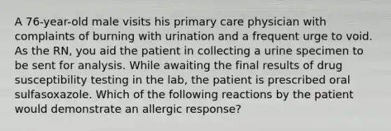 A 76-year-old male visits his primary care physician with complaints of burning with urination and a frequent urge to void. As the RN, you aid the patient in collecting a urine specimen to be sent for analysis. While awaiting the final results of drug susceptibility testing in the lab, the patient is prescribed oral sulfasoxazole. Which of the following reactions by the patient would demonstrate an allergic response?