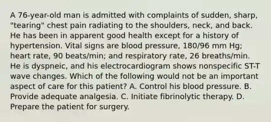 A 76-year-old man is admitted with complaints of sudden, sharp, "tearing" chest pain radiating to the shoulders, neck, and back. He has been in apparent good health except for a history of hypertension. Vital signs are blood pressure, 180/96 mm Hg; heart rate, 90 beats/min; and respiratory rate, 26 breaths/min. He is dyspneic, and his electrocardiogram shows nonspecific ST-T wave changes. Which of the following would not be an important aspect of care for this patient? A. Control his blood pressure. B. Provide adequate analgesia. C. Initiate fibrinolytic therapy. D. Prepare the patient for surgery.