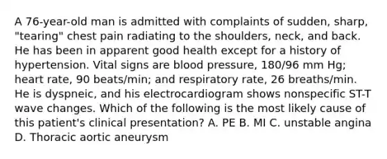 A 76-year-old man is admitted with complaints of sudden, sharp, "tearing" chest pain radiating to the shoulders, neck, and back. He has been in apparent good health except for a history of hypertension. Vital signs are blood pressure, 180/96 mm Hg; heart rate, 90 beats/min; and respiratory rate, 26 breaths/min. He is dyspneic, and his electrocardiogram shows nonspecific ST-T wave changes. Which of the following is the most likely cause of this patient's clinical presentation? A. PE B. MI C. unstable angina D. Thoracic aortic aneurysm