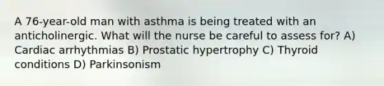 A 76-year-old man with asthma is being treated with an anticholinergic. What will the nurse be careful to assess for? A) Cardiac arrhythmias B) Prostatic hypertrophy C) Thyroid conditions D) Parkinsonism