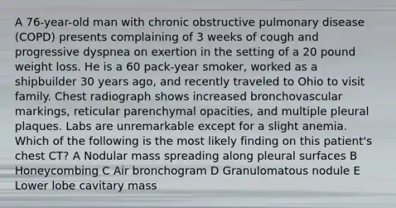 A 76-year-old man with chronic obstructive pulmonary disease (COPD) presents complaining of 3 weeks of cough and progressive dyspnea on exertion in the setting of a 20 pound weight loss. He is a 60 pack-year smoker, worked as a shipbuilder 30 years ago, and recently traveled to Ohio to visit family. Chest radiograph shows increased bronchovascular markings, reticular parenchymal opacities, and multiple pleural plaques. Labs are unremarkable except for a slight anemia. Which of the following is the most likely finding on this patient's chest CT? A Nodular mass spreading along pleural surfaces B Honeycombing C Air bronchogram D Granulomatous nodule E Lower lobe cavitary mass