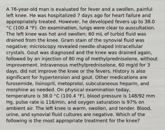 A 76-year-old man is evaluated for fever and a swollen, painful left knee. He was hospitalized 7 days ago for heart failure and appropriately treated. However, he developed fevers up to 38.0 °C (100.4 °F). On examination, lungs were clear to auscultation. The left knee was hot and swollen; 60 mL of turbid fluid was drained from the knee. Gram stain of the synovial fluid was negative; microscopy revealed needle-shaped intracellular crystals. Gout was diagnosed and the knee was drained again, followed by an injection of 80 mg of methylprednisolone, without improvement. Intravenous methylprednisolone, 60 mg/d for 3 days, did not improve the knee or the fevers. History is also significant for hypertension and gout. Other medications are furosemide, lisinopril, metoprolol, subcutaneous heparin, and morphine as needed. On physical examination today, temperature is 38.0 °C (100.4 °F), blood pressure is 148/92 mm Hg, pulse rate is 116/min, and oxygen saturation is 97% on ambient air. The left knee is warm, swollen, and tender. Blood, urine, and synovial fluid cultures are negative. Which of the following is the most appropriate treatment for the knee?