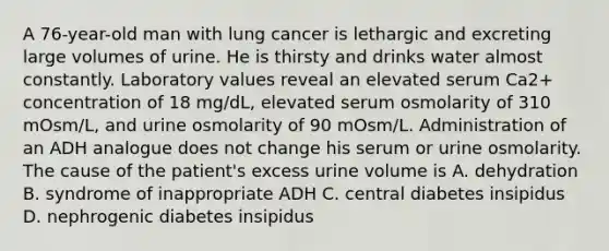 A 76-year-old man with lung cancer is lethargic and excreting large volumes of urine. He is thirsty and drinks water almost constantly. Laboratory values reveal an elevated serum Ca2+ concentration of 18 mg/dL, elevated serum osmolarity of 310 mOsm/L, and urine osmolarity of 90 mOsm/L. Administration of an ADH analogue does not change his serum or urine osmolarity. The cause of the patient's excess urine volume is A. dehydration B. syndrome of inappropriate ADH C. central diabetes insipidus D. nephrogenic diabetes insipidus