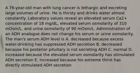 A 76-year-old man with lung cancer is lethargic and excreting large volumes of urine. He is thirsty and drinks water almost constantly. Laboratory values reveal an elevated serum Ca2+ concentration of 18 mg/dL, elevated serum osmolarity of 310 mOsm/L, and urine osmolarity of 90 mOsm/L. Administration of an ADH analogue does not change his serum or urine osmolarity. The man's serum ADH level is A. decreased because excess water-drinking has suppressed ADH secretion B. decreased because his posterior pituitary is not secreting ADH C. normal D. increased because the elevated serum osmolarity has stimulated ADH secretion E. increased because his extreme thirst has directly stimulated ADH secretion