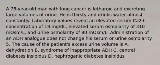 A 76-year-old man with lung cancer is lethargic and excreting large volumes of urine. He is thirsty and drinks water almost constantly. Laboratory values reveal an elevated serum Ca2+ concentration of 18 mg/dL, elevated serum osmolarity of 310 mOsm/L, and urine osmolarity of 90 mOsm/L. Administration of an ADH analogue does not change his serum or urine osmolarity. 5. The cause of the patient's excess urine volume is A. dehydration B. syndrome of inappropriate ADH C. central diabetes insipidus D. nephrogenic diabetes insipidus