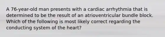 A 76-year-old man presents with a cardiac arrhythmia that is determined to be the result of an atrioventricular bundle block. Which of the following is most likely correct regarding the conducting system of the heart?