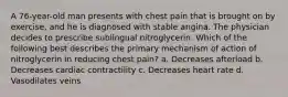 A 76-year-old man presents with chest pain that is brought on by exercise, and he is diagnosed with stable angina. The physician decides to prescribe sublingual nitroglycerin. Which of the following best describes the primary mechanism of action of nitroglycerin in reducing chest pain? a. Decreases afterload b. Decreases cardiac contractility c. Decreases heart rate d. Vasodilates veins