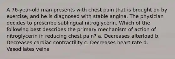 A 76-year-old man presents with chest pain that is brought on by exercise, and he is diagnosed with stable angina. The physician decides to prescribe sublingual nitroglycerin. Which of the following best describes the primary mechanism of action of nitroglycerin in reducing chest pain? a. Decreases afterload b. Decreases cardiac contractility c. Decreases heart rate d. Vasodilates veins