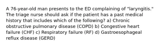 A 76-year-old man presents to the ED complaining of "laryngitis." The triage nurse should ask if the patient has a past medical history that includes which of the following? a) Chronic obstructive pulmonary disease (COPD) b) Congestive heart failure (CHF) c) Respiratory failure (RF) d) Gastroesophageal reflux disease (GERD)