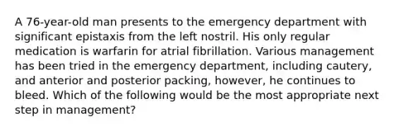 A 76-year-old man presents to the emergency department with significant epistaxis from the left nostril. His only regular medication is warfarin for atrial fibrillation. Various management has been tried in the emergency department, including cautery, and anterior and posterior packing, however, he continues to bleed. Which of the following would be the most appropriate next step in management?