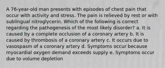 A 76-year-old man presents with episodes of chest pain that occur with activity and stress. The pain is relieved by rest or with sublingual nitroglycerin. Which of the following is correct regarding the pathogenesis of the most likely disorder? a. It is caused by a complete occlusion of a coronary artery b. It is caused by thrombosis of a coronary artery c. It occurs due to vasospasm of a coronary artery d. Symptoms occur because myocardial oxygen demand exceeds supply e. Symptoms occur due to volume depletion