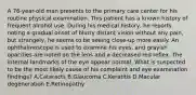 A 76-year-old man presents to the primary care center for his routine physical examination. This patient has a known history of frequent alcohol use. During his medical history, he reports noting a gradual onset of blurry distant vision without any pain, but strangely, he seems to be seeing close-up more easily. An ophthalmoscope is used to examine his eyes, and grayish opacities are noted on the lens and a decreased red reflex. The internal landmarks of the eye appear normal. What is suspected to be the most likely cause of his complaint and eye examination findings? A.Cataracts B.Glaucoma C.Keratitis D.Macular degeneration E.Retinopathy