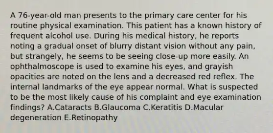 A 76-year-old man presents to the primary care center for his routine physical examination. This patient has a known history of frequent alcohol use. During his medical history, he reports noting a gradual onset of blurry distant vision without any pain, but strangely, he seems to be seeing close-up more easily. An ophthalmoscope is used to examine his eyes, and grayish opacities are noted on the lens and a decreased red reflex. The internal landmarks of the eye appear normal. What is suspected to be the most likely cause of his complaint and eye examination findings? A.Cataracts B.Glaucoma C.Keratitis D.Macular degeneration E.Retinopathy