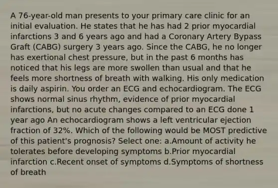 A 76-year-old man presents to your primary care clinic for an initial evaluation. He states that he has had 2 prior myocardial infarctions 3 and 6 years ago and had a Coronary Artery Bypass Graft (CABG) surgery 3 years ago. Since the CABG, he no longer has exertional chest pressure, but in the past 6 months has noticed that his legs are more swollen than usual and that he feels more shortness of breath with walking. His only medication is daily aspirin. You order an ECG and echocardiogram. The ECG shows normal sinus rhythm, evidence of prior myocardial infarctions, but no acute changes compared to an ECG done 1 year ago An echocardiogram shows a left ventricular ejection fraction of 32%. Which of the following would be MOST predictive of this patient's prognosis? Select one: a.Amount of activity he tolerates before developing symptoms b.Prior myocardial infarction c.Recent onset of symptoms d.Symptoms of shortness of breath