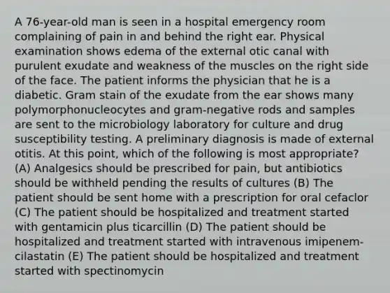 A 76-year-old man is seen in a hospital emergency room complaining of pain in and behind the right ear. Physical examination shows edema of the external otic canal with purulent exudate and weakness of the muscles on the right side of the face. The patient informs the physician that he is a diabetic. Gram stain of the exudate from the ear shows many polymorphonucleocytes and gram-negative rods and samples are sent to the microbiology laboratory for culture and drug susceptibility testing. A preliminary diagnosis is made of external otitis. At this point, which of the following is most appropriate? (A) Analgesics should be prescribed for pain, but antibiotics should be withheld pending the results of cultures (B) The patient should be sent home with a prescription for oral cefaclor (C) The patient should be hospitalized and treatment started with gentamicin plus ticarcillin (D) The patient should be hospitalized and treatment started with intravenous imipenem-cilastatin (E) The patient should be hospitalized and treatment started with spectinomycin