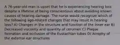 A 76-year-old man is upset that he is experiencing hearing loss despite a lifetime of being conscientious about avoiding known causes of hearing damage. The nurse would recognize which of the following age-related changes that may result in hearing loss? A) Changes in the structure and function of the inner ear B) Decreased viscosity and quantity of cerumen C) Plaque formation and occlusion of the Eustachian tubes D) Atrophy of the external ear structures