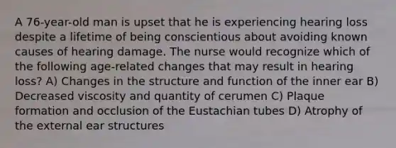 A 76-year-old man is upset that he is experiencing hearing loss despite a lifetime of being conscientious about avoiding known causes of hearing damage. The nurse would recognize which of the following age-related changes that may result in hearing loss? A) Changes in the structure and function of the inner ear B) Decreased viscosity and quantity of cerumen C) Plaque formation and occlusion of the Eustachian tubes D) Atrophy of the external ear structures