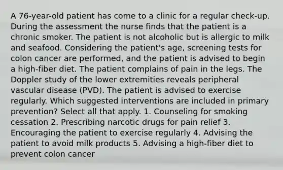 A 76-year-old patient has come to a clinic for a regular check-up. During the assessment the nurse finds that the patient is a chronic smoker. The patient is not alcoholic but is allergic to milk and seafood. Considering the patient's age, screening tests for colon cancer are performed, and the patient is advised to begin a high-fiber diet. The patient complains of pain in the legs. The Doppler study of the lower extremities reveals peripheral vascular disease (PVD). The patient is advised to exercise regularly. Which suggested interventions are included in primary prevention? Select all that apply. 1. Counseling for smoking cessation 2. Prescribing narcotic drugs for pain relief 3. Encouraging the patient to exercise regularly 4. Advising the patient to avoid milk products 5. Advising a high-fiber diet to prevent colon cancer