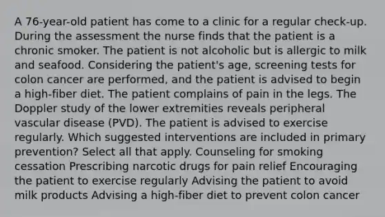 A 76-year-old patient has come to a clinic for a regular check-up. During the assessment the nurse finds that the patient is a chronic smoker. The patient is not alcoholic but is allergic to milk and seafood. Considering the patient's age, screening tests for colon cancer are performed, and the patient is advised to begin a high-fiber diet. The patient complains of pain in the legs. The Doppler study of the lower extremities reveals peripheral vascular disease (PVD). The patient is advised to exercise regularly. Which suggested interventions are included in primary prevention? Select all that apply. Counseling for smoking cessation Prescribing narcotic drugs for pain relief Encouraging the patient to exercise regularly Advising the patient to avoid milk products Advising a high-fiber diet to prevent colon cancer