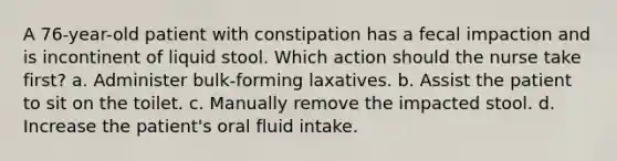 A 76-year-old patient with constipation has a fecal impaction and is incontinent of liquid stool. Which action should the nurse take first? a. Administer bulk-forming laxatives. b. Assist the patient to sit on the toilet. c. Manually remove the impacted stool. d. Increase the patient's oral fluid intake.