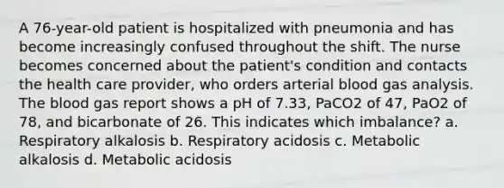 A 76-year-old patient is hospitalized with pneumonia and has become increasingly confused throughout the shift. The nurse becomes concerned about the patient's condition and contacts the health care provider, who orders arterial blood gas analysis. The blood gas report shows a pH of 7.33, PaCO2 of 47, PaO2 of 78, and bicarbonate of 26. This indicates which imbalance? a. Respiratory alkalosis b. Respiratory acidosis c. Metabolic alkalosis d. Metabolic acidosis