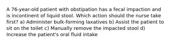 A 76-year-old patient with obstipation has a fecal impaction and is incontinent of liquid stool. Which action should the nurse take first? a) Administer bulk-forming laxatives b) Assist the patient to sit on the toilet c) Manually remove the impacted stool d) Increase the patient's oral fluid intake