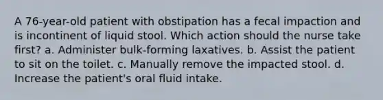 A 76-year-old patient with obstipation has a fecal impaction and is incontinent of liquid stool. Which action should the nurse take first? a. Administer bulk-forming laxatives. b. Assist the patient to sit on the toilet. c. Manually remove the impacted stool. d. Increase the patient's oral fluid intake.