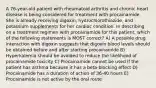 A 76-year-old patient with rheumatoid arthritis and chronic heart disease is being considered for treatment with procainamide. She is already receiving digoxin, hydrochlorothiazide, and potassium supplements for her cardiac condition. In describing on a treatment regimen with procainamide for this patient, which of the following statements is MOST correct? A) A possible drug interaction with digoxin suggests that digoxin blood levels should be obtained before and after starting procainamide B) Hyperkalemia should be avoided to reduce the likelihood of procainamide toxicity C) Procainamide cannot be used if the patient has asthma because it has a beta-blocking effect D) Procainamide has a duration of action of 36-40 hours E) Procainamide is not active by the oral route