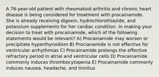 A 76-year-old patient with rheumatoid arthritis and chronic heart disease is being considered for treatment with procainamide. She is already receiving digoxin, hydrochlorothiazide, and potassium supplements for her cardiac condition. In making your decision to treat with procainamide, which of the following statements would be relevant? A) Procainamide may worsen or precipitate hyperthyroidism B) Procianamide is not effective for ventricular arrhythmias C) Procainamide prolongs the effective refractory period in atrial and ventricular cells D) Procainamide commonly induces thrombocytopenia E) Procainamide commonly induces nausea, headache, and tinnitus