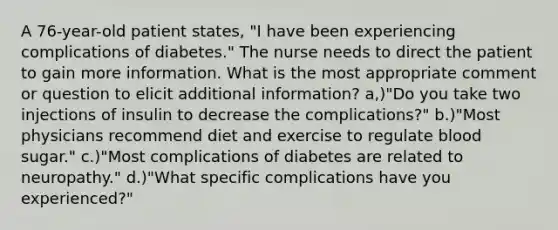 A 76-year-old patient states, "I have been experiencing complications of diabetes." The nurse needs to direct the patient to gain more information. What is the most appropriate comment or question to elicit additional information? a,)"Do you take two injections of insulin to decrease the complications?" b.)"Most physicians recommend diet and exercise to regulate blood sugar." c.)"Most complications of diabetes are related to neuropathy." d.)"What specific complications have you experienced?"