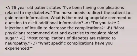 •A 76-year-old patient states "I've been having complications related to my diabetes." The nurse needs to direct the patient to gain more information. What is the most appropriate comment or question to elicit additional information? -A) "Do you take 2 injections of insulin to decrease the complications?" -B) "Most physicians recommend diet and exercise to regulate blood sugar." -C) "Most complications of diabetes are related to neuropathy." -D) "What specific complications have you experienced?"