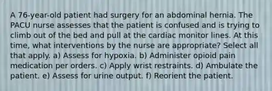 A 76-year-old patient had surgery for an abdominal hernia. The PACU nurse assesses that the patient is confused and is trying to climb out of the bed and pull at the cardiac monitor lines. At this time, what interventions by the nurse are appropriate? Select all that apply. a) Assess for hypoxia. b) Administer opioid pain medication per orders. c) Apply wrist restraints. d) Ambulate the patient. e) Assess for urine output. f) Reorient the patient.